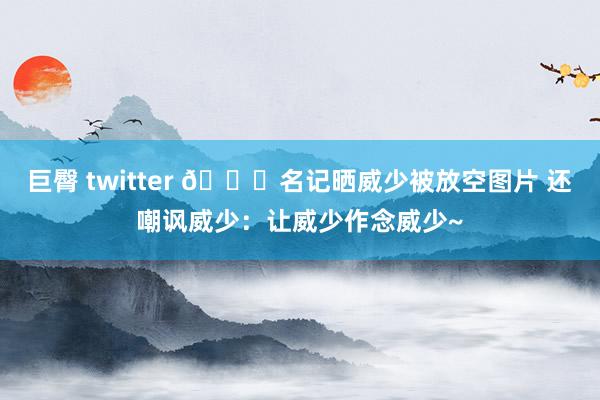 巨臀 twitter 👀名记晒威少被放空图片 还嘲讽威少：让威少作念威少~