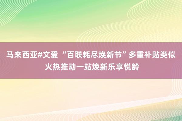 马来西亚#文爱 “百联耗尽焕新节”多重补贴类似 火热推动一站焕新乐享悦龄