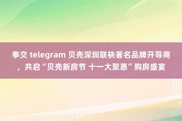 拳交 telegram 贝壳深圳联袂著名品牌开导商，共启“贝壳新房节 十一大聚惠”购房盛宴