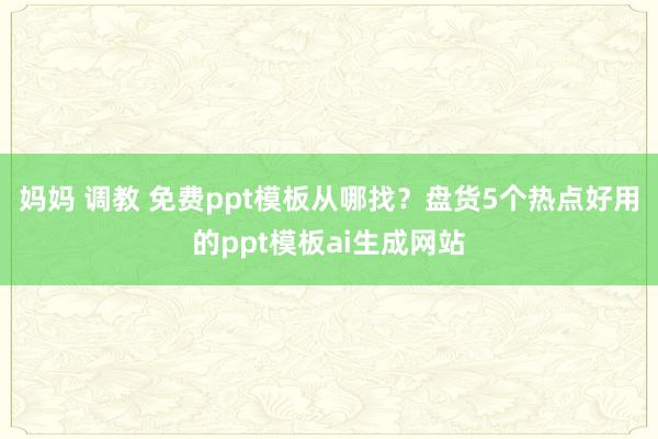 妈妈 调教 免费ppt模板从哪找？盘货5个热点好用的ppt模板ai生成网站