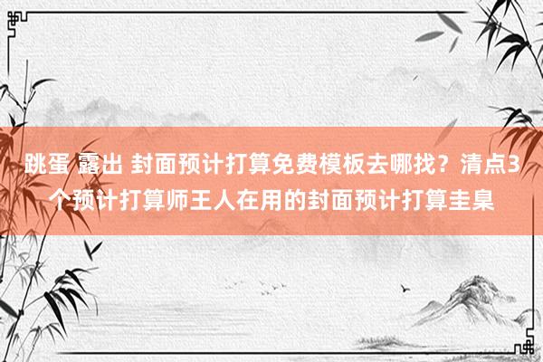 跳蛋 露出 封面预计打算免费模板去哪找？清点3个预计打算师王人在用的封面预计打算圭臬