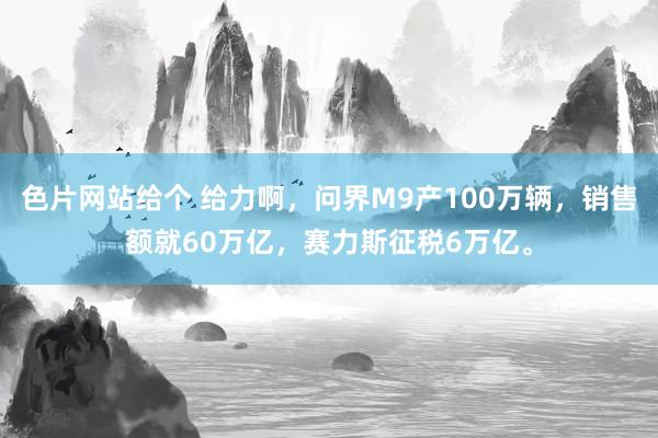 色片网站给个 给力啊，问界M9产100万辆，销售额就60万亿，赛力斯征税6万亿。