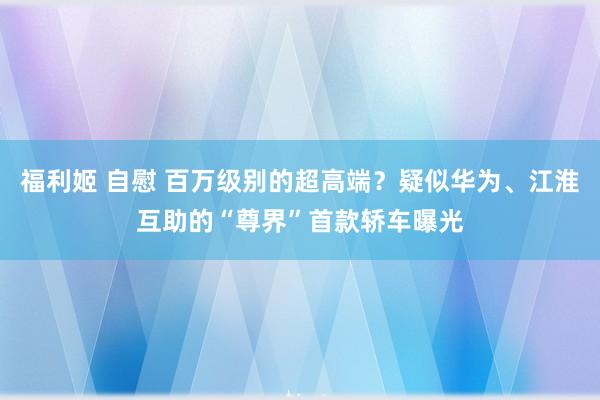 福利姬 自慰 百万级别的超高端？疑似华为、江淮互助的“尊界”首款轿车曝光