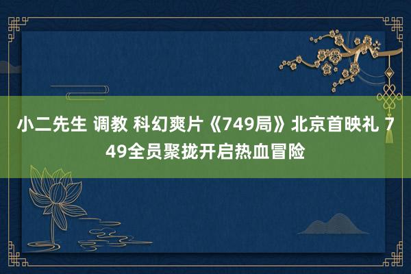 小二先生 调教 科幻爽片《749局》北京首映礼 749全员聚拢开启热血冒险