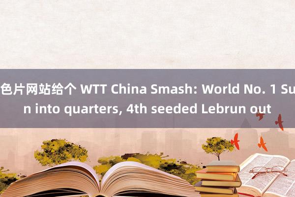 色片网站给个 WTT China Smash: World No. 1 Sun into quarters， 4th seeded Lebrun out