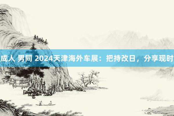 成人 男同 2024天津海外车展：把持改日，分享现时