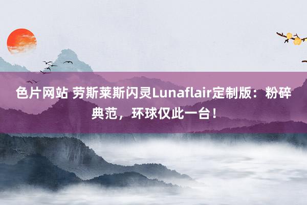 色片网站 劳斯莱斯闪灵Lunaflair定制版：粉碎典范，环球仅此一台！