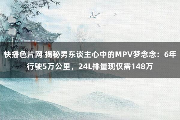 快播色片网 揭秘男东谈主心中的MPV梦念念：6年行驶5万公里，24L排量现仅需148万