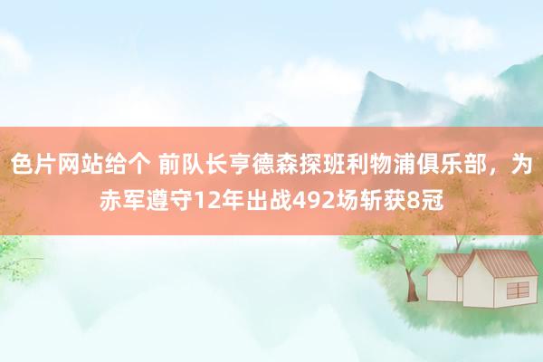 色片网站给个 前队长亨德森探班利物浦俱乐部，为赤军遵守12年出战492场斩获8冠