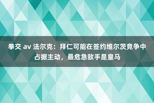 拳交 av 法尔克：拜仁可能在签约维尔茨竞争中占据主动，最危急敌手是皇马