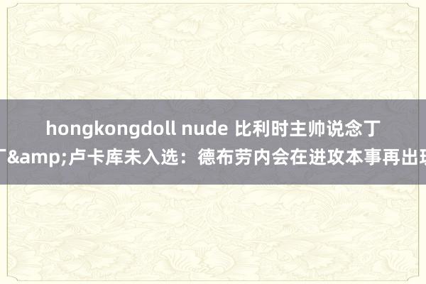 hongkongdoll nude 比利时主帅说念丁丁&卢卡库未入选：德布劳内会在进攻本事再出现