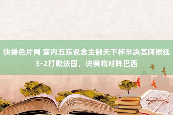 快播色片网 室内五东说念主制天下杯半决赛阿根廷3-2打败法国，决赛将对阵巴西