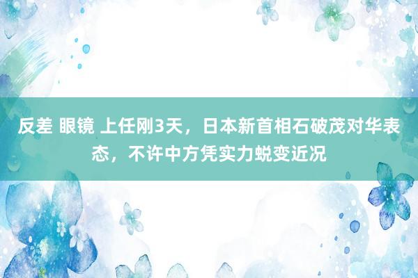 反差 眼镜 上任刚3天，日本新首相石破茂对华表态，不许中方凭实力蜕变近况