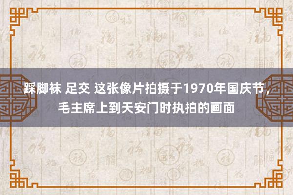 踩脚袜 足交 这张像片拍摄于1970年国庆节，毛主席上到天安门时执拍的画面