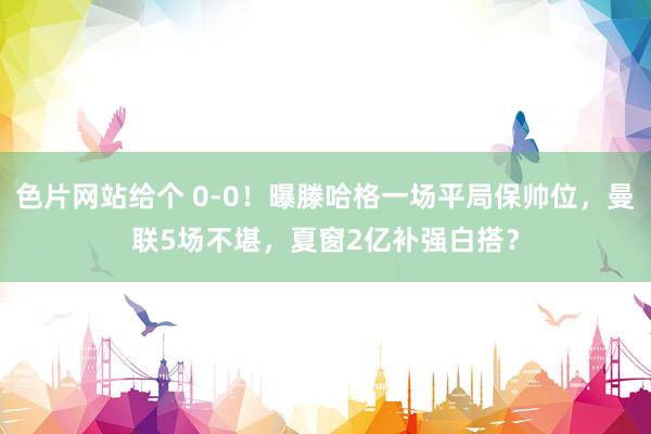 色片网站给个 0-0！曝滕哈格一场平局保帅位，曼联5场不堪，夏窗2亿补强白搭？