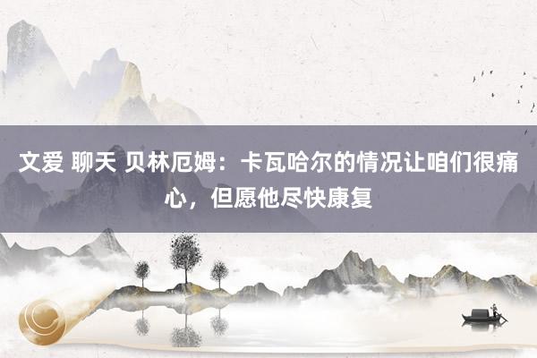 文爱 聊天 贝林厄姆：卡瓦哈尔的情况让咱们很痛心，但愿他尽快康复