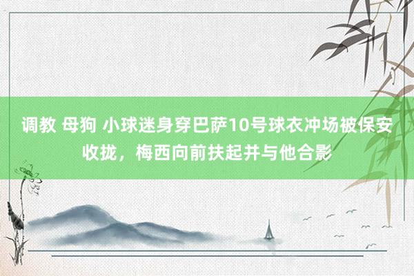 调教 母狗 小球迷身穿巴萨10号球衣冲场被保安收拢，梅西向前扶起并与他合影