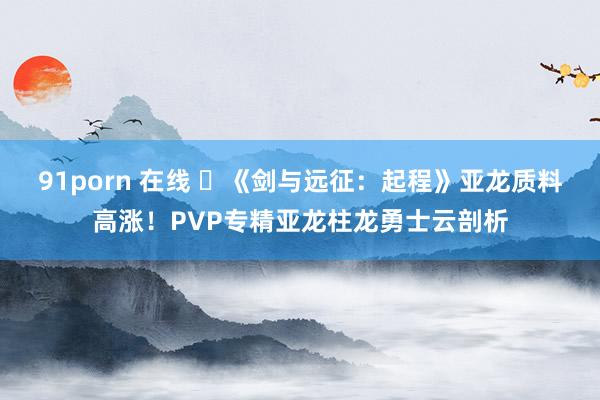 91porn 在线 	《剑与远征：起程》亚龙质料高涨！PVP专精亚龙柱龙勇士云剖析