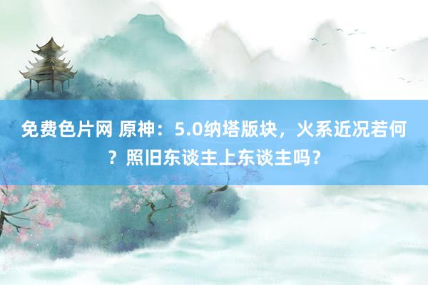 免费色片网 原神：5.0纳塔版块，火系近况若何？照旧东谈主上东谈主吗？