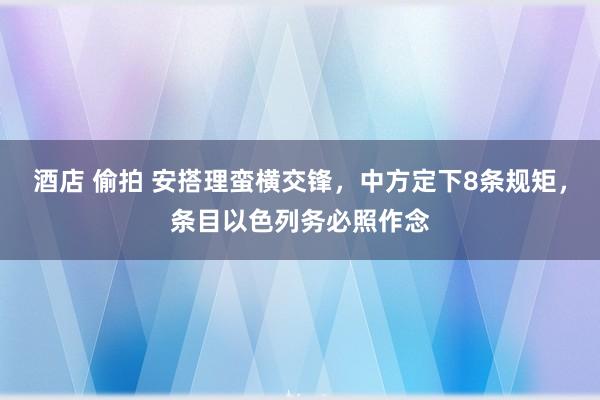 酒店 偷拍 安搭理蛮横交锋，中方定下8条规矩，条目以色列务必照作念