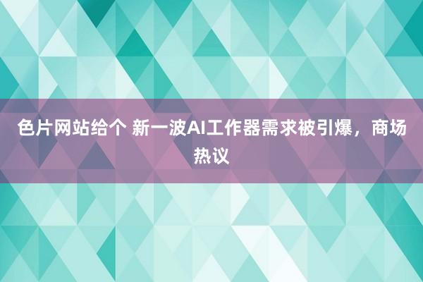 色片网站给个 新一波AI工作器需求被引爆，商场热议