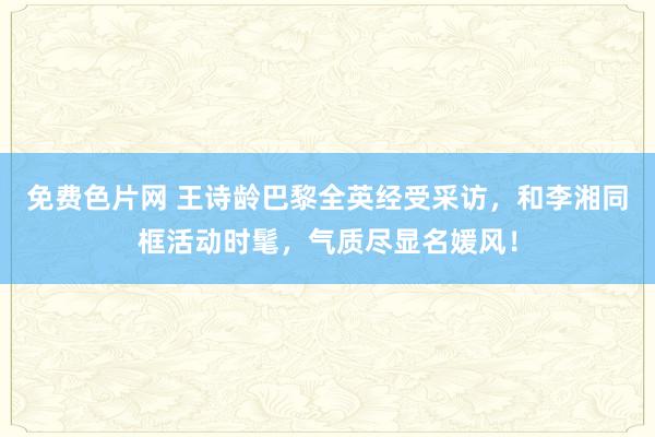 免费色片网 王诗龄巴黎全英经受采访，和李湘同框活动时髦，气质尽显名媛风！