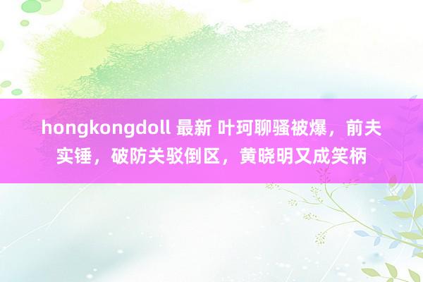 hongkongdoll 最新 叶珂聊骚被爆，前夫实锤，破防关驳倒区，黄晓明又成笑柄