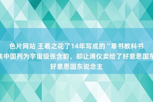 色片网站 王羲之花了14年写成的“草书教科书”，被集中国列为宇宙级张含韵，却让溥仪卖给了好意思国东说念主