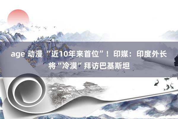 age 动漫 “近10年来首位”！印媒：印度外长将“冷漠”拜访巴基斯坦