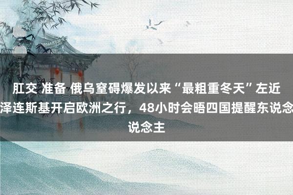 肛交 准备 俄乌窒碍爆发以来“最粗重冬天”左近：泽连斯基开启欧洲之行，48小时会晤四国提醒东说念主