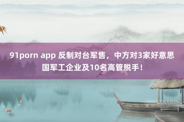 91porn app 反制对台军售，中方对3家好意思国军工企业及10名高管脱手！