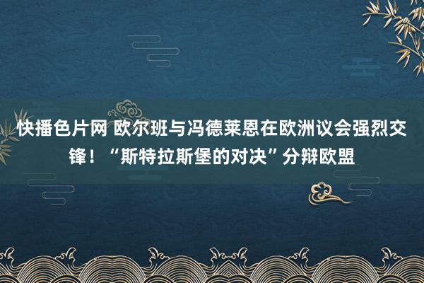 快播色片网 欧尔班与冯德莱恩在欧洲议会强烈交锋！“斯特拉斯堡的对决”分辩欧盟