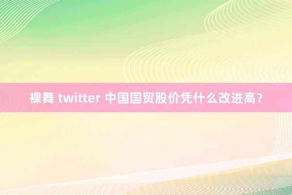 裸舞 twitter 中国国贸股价凭什么改进高？