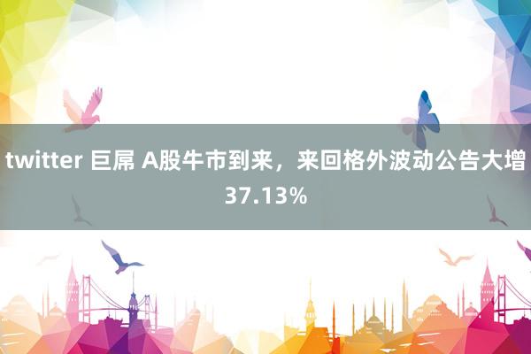 twitter 巨屌 A股牛市到来，来回格外波动公告大增37.13%