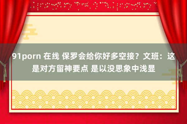 91porn 在线 保罗会给你好多空接？文班：这是对方留神要点 是以没思象中浅显