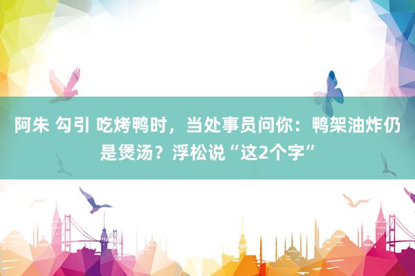 阿朱 勾引 吃烤鸭时，当处事员问你：鸭架油炸仍是煲汤？浮松说“这2个字”