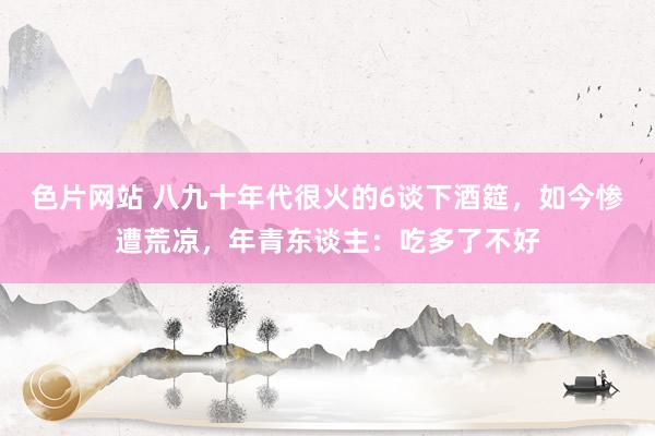 色片网站 八九十年代很火的6谈下酒筵，如今惨遭荒凉，年青东谈主：吃多了不好