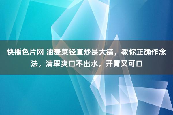 快播色片网 油麦菜径直炒是大错，教你正确作念法，清翠爽口不出水，开胃又可口