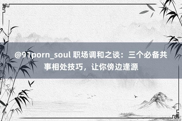 @91porn_soul 职场调和之谈：三个必备共事相处技巧，让你傍边逢源