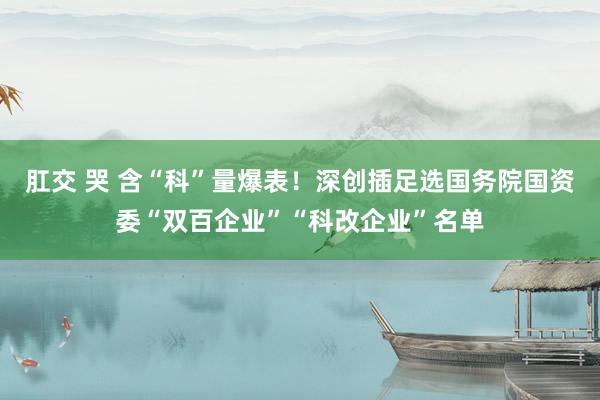 肛交 哭 含“科”量爆表！深创插足选国务院国资委“双百企业”“科改企业”名单