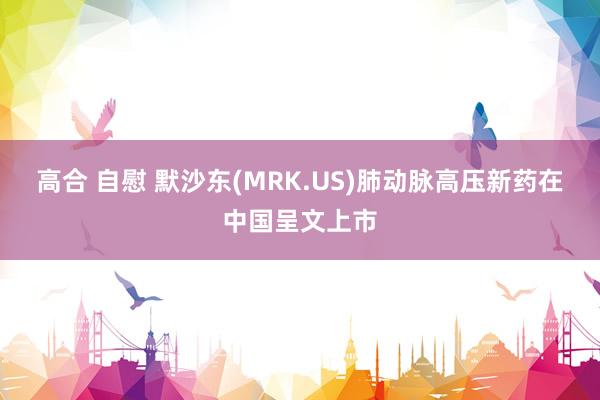 高合 自慰 默沙东(MRK.US)肺动脉高压新药在中国呈文上市