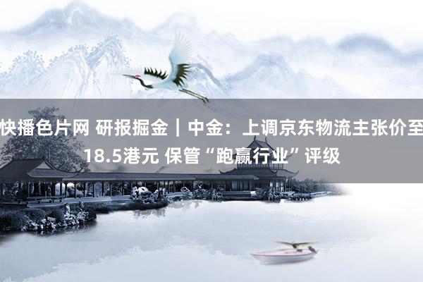 快播色片网 研报掘金｜中金：上调京东物流主张价至18.5港元 保管“跑赢行业”评级