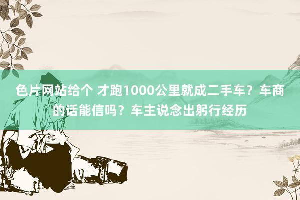 色片网站给个 才跑1000公里就成二手车？车商的话能信吗？车主说念出躬行经历