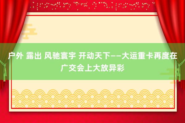 户外 露出 风驰寰宇 开动天下——大运重卡再度在广交会上大放异彩