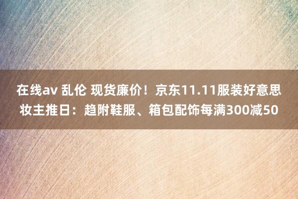 在线av 乱伦 现货廉价！京东11.11服装好意思妆主推日：趋附鞋服、箱包配饰每满300减50