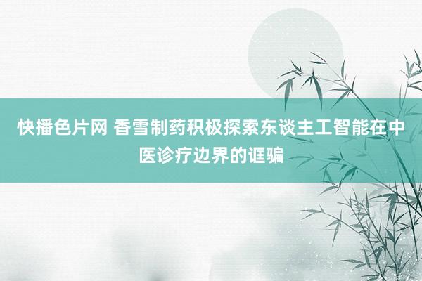 快播色片网 香雪制药积极探索东谈主工智能在中医诊疗边界的诓骗