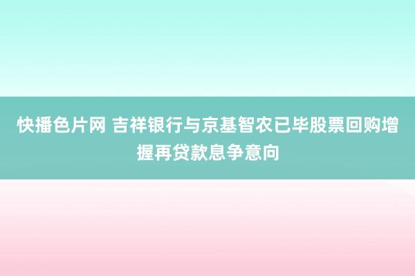 快播色片网 吉祥银行与京基智农已毕股票回购增握再贷款息争意向