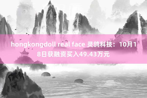 hongkongdoll real face 灵鸽科技：10月18日获融资买入49.43万元