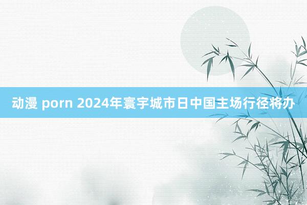 动漫 porn 2024年寰宇城市日中国主场行径将办