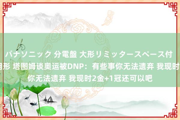 パナソニック 分電盤 大形リミッタースペース付 露出・半埋込両用形 塔图姆谈奥运被DNP：有些事你无法遗弃 我现时2金+1冠还可以吧